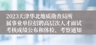 2023天津华北地质勘查局所属事业单位招聘高层次人才面试考核成绩公布和体检、考察通知