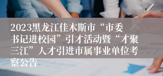 2023黑龙江佳木斯市“市委书记进校园”引才活动暨“才聚三江”人才引进市属事业单位考察公告