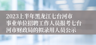 2023上半年黑龙江七台河市事业单位招聘工作人员报考七台河市财政局的拟录用人员公示