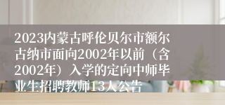 2023内蒙古呼伦贝尔市额尔古纳市面向2002年以前（含2002年）入学的定向中师毕业生招聘教师13人公告