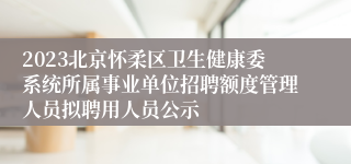 2023北京怀柔区卫生健康委系统所属事业单位招聘额度管理人员拟聘用人员公示