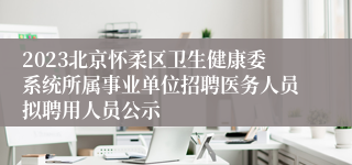 2023北京怀柔区卫生健康委系统所属事业单位招聘医务人员拟聘用人员公示