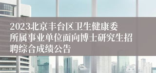 2023北京丰台区卫生健康委所属事业单位面向博士研究生招聘综合成绩公告