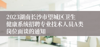 2023湖南长沙市望城区卫生健康系统招聘专业技术人员A类岗位面谈的通知