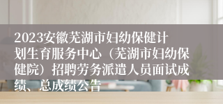 2023安徽芜湖市妇幼保健计划生育服务中心（芜湖市妇幼保健院）招聘劳务派遣人员面试成绩、总成绩公告