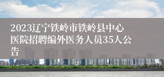 2023辽宁铁岭市铁岭县中心医院招聘编外医务人员35人公告