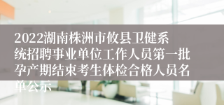 2022湖南株洲市攸县卫健系统招聘事业单位工作人员第一批孕产期结束考生体检合格人员名单公示