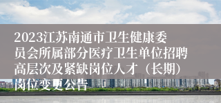 2023江苏南通市卫生健康委员会所属部分医疗卫生单位招聘高层次及紧缺岗位人才（长期）岗位变更公告