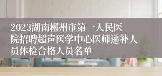 2023湖南郴州市第一人民医院招聘超声医学中心医师递补人员体检合格人员名单