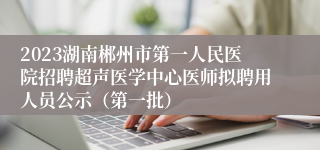 2023湖南郴州市第一人民医院招聘超声医学中心医师拟聘用人员公示（第一批）