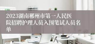 2023湖南郴州市第一人民医院招聘护理人员入围笔试人员名单