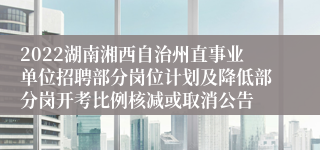 2022湖南湘西自治州直事业单位招聘部分岗位计划及降低部分岗开考比例核减或取消公告