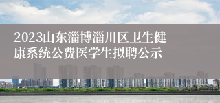 2023山东淄博淄川区卫生健康系统公费医学生拟聘公示