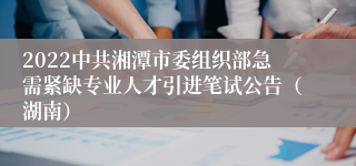 2022中共湘潭市委组织部急需紧缺专业人才引进笔试公告（湖南）