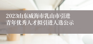 2023山东威海市乳山市引进青年优秀人才拟引进人选公示