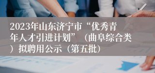 2023年山东济宁市“优秀青年人才引进计划”（曲阜综合类）拟聘用公示（第五批）