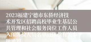 2023福建宁德市东侨经济技术开发区招聘高校毕业生基层公共管理和社会服务岗位工作人员入闱体检人员名单暨体检有关事项通知