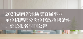 2023湖南省地质院直属事业单位招聘部分岗位修改招聘条件、延长报名时间公告