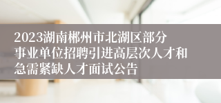 2023湖南郴州市北湖区部分事业单位招聘引进高层次人才和急需紧缺人才面试公告