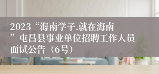 2023“海南学子.就在海南”屯昌县事业单位招聘工作人员面试公告（6号）