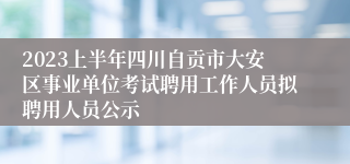 2023上半年四川自贡市大安区事业单位考试聘用工作人员拟聘用人员公示
