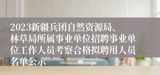 2023新疆兵团自然资源局、林草局所属事业单位招聘事业单位工作人员考察合格拟聘用人员名单公示