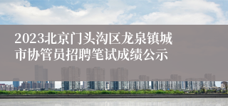 2023北京门头沟区龙泉镇城市协管员招聘笔试成绩公示