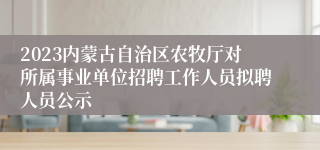 2023内蒙古自治区农牧厅对所属事业单位招聘工作人员拟聘人员公示