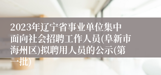 2023年辽宁省事业单位集中面向社会招聘工作人员(阜新市海州区)拟聘用人员的公示(第一批)