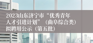 2023山东济宁市“优秀青年人才引进计划”（曲阜综合类）拟聘用公示（第五批）