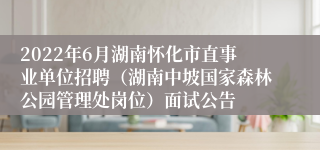 2022年6月湖南怀化市直事业单位招聘（湖南中坡国家森林公园管理处岗位）面试公告