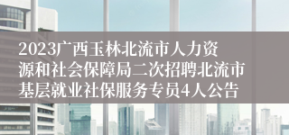 2023广西玉林北流市人力资源和社会保障局二次招聘北流市基层就业社保服务专员4人公告