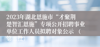 2023年湖北恩施市“才聚荆楚智汇恩施”专项公开招聘事业单位工作人员拟聘对象公示 （第二批）