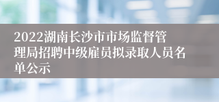 2022湖南长沙市市场监督管理局招聘中级雇员拟录取人员名单公示