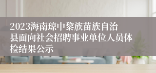 2023海南琼中黎族苗族自治县面向社会招聘事业单位人员体检结果公示