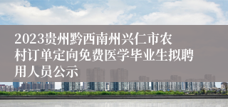2023贵州黔西南州兴仁市农村订单定向免费医学毕业生拟聘用人员公示