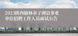 2023陕西榆林市子洲县事业单位招聘工作人员面试公告