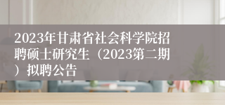 2023年甘肃省社会科学院招聘硕士研究生（2023第二期）拟聘公告