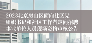 2023北京房山区面向社区党组织书记和社区工作者定向招聘事业单位人员现场资格审核公告