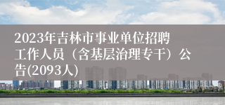 2023年吉林市事业单位招聘工作人员（含基层治理专干）公告(2093人)