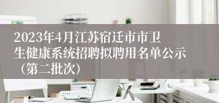 2023年4月江苏宿迁市市卫生健康系统招聘拟聘用名单公示（第二批次）