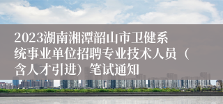 2023湖南湘潭韶山市卫健系统事业单位招聘专业技术人员（含人才引进）笔试通知