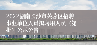 2022湖南长沙市芙蓉区招聘事业单位人员拟聘用人员（第三批）公示公告