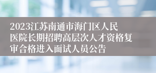 2023江苏南通市海门区人民医院长期招聘高层次人才资格复审合格进入面试人员公告