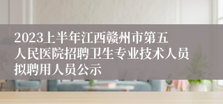 2023上半年江西赣州市第五人民医院招聘卫生专业技术人员拟聘用人员公示