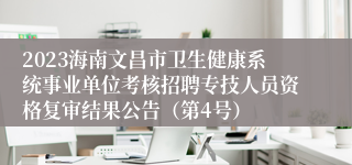 2023海南文昌市卫生健康系统事业单位考核招聘专技人员资格复审结果公告（第4号）