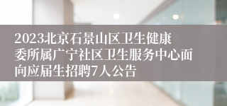 2023北京石景山区卫生健康委所属广宁社区卫生服务中心面向应届生招聘7人公告