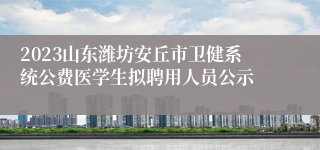 2023山东潍坊安丘市卫健系统公费医学生拟聘用人员公示