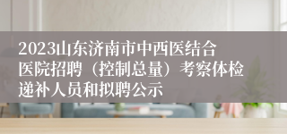 2023山东济南市中西医结合医院招聘（控制总量）考察体检递补人员和拟聘公示