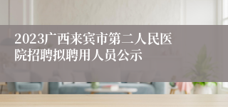 2023广西来宾市第二人民医院招聘拟聘用人员公示